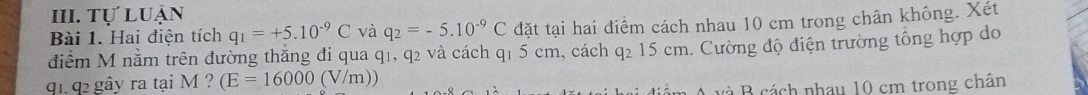 Tự luận 
Bài 1. Hai điện tích q_1=+5.10^(-9)C và q_2=-5.10^(-9)C đặt tại hai điểm cách nhau 10 cm trong chân không. Xét 
điểm M năm trên đường thăng đi qua q1, q2 và cách q1 5 cm, cách q2 15 cm. Cường độ điện trường tổng hợp do
q1, q2 gây ra tại M ? (E=16000 (V/m)) 
A và B cách nhau 10 cm trong chân