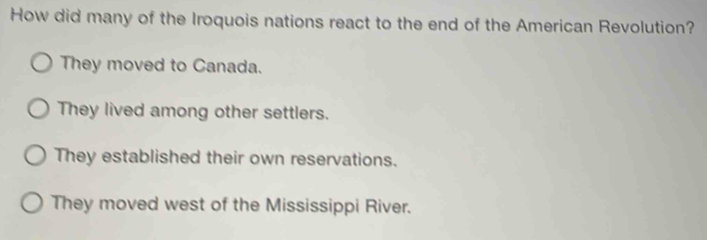 How did many of the Iroquois nations react to the end of the American Revolution?
They moved to Canada.
They lived among other settlers.
They established their own reservations.
They moved west of the Mississippi River.