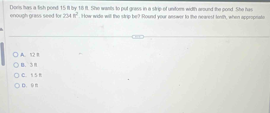 Doris has a fish pond 15 ft by 18 ft. She wants to put grass in a strip of uniform width around the pond. She has
enough grass seed for 234ft^2. How wide will the strip be? Round your answer to the nearest tenth, when appropriate
A. 12 ft
B. 3 ft
C. 1.5 ft
D. 9 ft