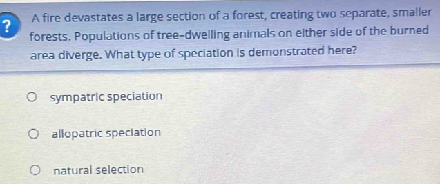 ? A fire devastates a large section of a forest, creating two separate, smaller
forests. Populations of tree-dwelling animals on either side of the burned
area diverge. What type of speciation is demonstrated here?
sympatric speciation
allopatric speciation
natural selection