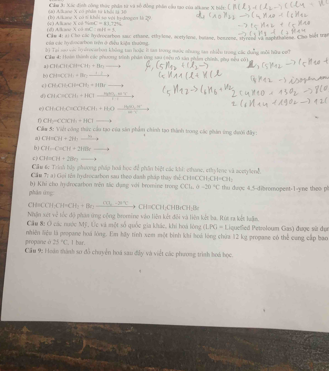 Xác định công thức phân tử và số đồng phân cấu tạo của alkane X biết:
(a) Alkane X có phân tử khối là 30
(b) Alkane X có tỉ khối so với hydrogen là 29.
(c) Alkane X có % mC=83,72% .
(d) Alkane X có mC:mH=5.
Câu 4: a) Cho các hydrocarbon sau: ethane, ethylene, acetylene, butane, benzene, styrene và naphthalene. Cho biết trạn
của các hydrocarbon trên ở điều kiện thường.
b) Tại sao các hydrocarbon không tan hoặc ít tan trong nước nhưng tan nhiều trong các dung môi hữu cơ?
Câu 4: Hoàn thành các phương trình phản ứng sau (nêu rõ sản phẩm chính, phụ nếu có).
a) CH_3CH_2CH=CH_2+Br_2_ 
b) CHequiv CCH_3+Br_2_ 1:2
c) CH_3CH_2CH=CH_2+HBrto
d) CH_3Cequiv CCH_3+HClxrightarrow HgSO_4.60°C
e) CH_3CH_2Cequiv CCH_2CH_3+H_2Ofrac HgSO_4/H^+60°C frac 
f) CH_2=CCICH_3+HCIto
Câu 5: Viết công thức cấu tạo của sản phẩm chính tạo thành trong các phản ứng dưới đây:
a) CHequiv CH+2H_2xrightarrow Ni
b) CH_3-Cequiv CH+2HBrto
c) CHequiv CH+2Br_2to
Câu 6: Trình bày phương pháp hoá học để phân biệt các khí: ethane, ethylene và acetylene.
Câu 7: a) Gọi tên hydrocarbon sau theo danh pháp thay thể CHequiv CCH_2CH=CH_2
b) Khi cho hydrocarbon trên tác dụng với bromine trong CCl_4,partial -20°C thu được 4,5-dibromopent-1-yne theo ph
phản ứng:
CHequiv CCH_2CH=CH_2+Br_2xrightarrow CCl_4,-20°CCHequiv CCH_2CHBrCH_2Br
Nhận xét về tốc độ phản ứng cộng bromine vào liên kết đôi và liên kết ba. Rút ra kết luận.
Câu 8: Ở các nước Mỹ, Úc và một số quốc gia khác, khí hoá lỏng (LPG=L Liquefied Petroloum Gas) được sử dụn
nhiên liệu là propane hoá lỏng. Em hãy tính xem một bình khí hoá lỏng chứa 12 kg propane có thể cung cấp bao
propane ở 25°C , 1 bar.
Câu 9: Hoàn thành sơ đồ chuyển hoá sau đây và viết các phương trình hoá học.