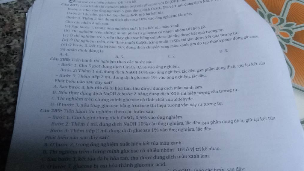 Giucose có nhiều nhóm -OH hện kế
Căn 207: Tiên hành thi nghiệm phân ứng của glucose với Cu(OH) : 4
ước 1 Cho vào ông nghiệm 5 giọt dung dịch CuSO₄ 5% và 1 mL dung dịch Nav
Biroc 2 : Lác nh, gan bộ lớp dụng địch, giữ lại kết tủa
Hước 3: Thêm 2 mL, dụng địch glucose 10% vào ông nghiêm, lắc nhẹ
Cho các nhân định sau.
(a) Sau bước 1. trong ông nghiệm xuất hiện kết tủa màu xanh
(b) Thí nghiệm trên chứng minh phân tử glucose có nhiều nhỏm QH liền kề
(c) Ở thí nghiệm trên, nều thay glucose băng cellulose thì thu được kết quả tương tư
(d) Ở thí nghiệm trên, nếu thay muối CuSO, bằng muối FeSO, thị thu được kết quả tương tự
(e) Ở bước 3, kết tủa bị hòa tan, dung dịch chuyên sang màu xanh tím do tạo thành phúc đồng glucose
Số nhân định đúng là D. 3.
A. 4. B. 5. C. 2.
Câu 288: Tiền hành thí nghiệm theo các bước sau:
- Bước 1: Cho 5 giọt dung dịch CuSO₄ 0,5% vào ống nghiêm
- Bước 2: Thêm 1 mL dung dịch NaOH 10% cáo ông nghiệm, lắc đều gạn phần dung dịch, giữ lại kết tủa
- Bước 3: Thêm tiếp 2 mL. dung dịch glucose 1% vào ông nghiêm, lắc dều.
Phát biểu nào sau dây sai?
A. Sau bước 3, kết tủa đã bị hòa tan, thu được dung dịch màu xanh lam.
B. Nếu thay dung dịch NaOH ở bước 2 bằng dung dịch KOH thì hiện tương vẫn tương tư.
Thí nghiêm trên chứng minh glucose có tính chất của aldehyde.
Đ. Ở bước 3, nếu thay glucose bằng fructose thì hiện tượng vẫn xảy ra tương tự.
Cầu 289: Tiến hành thí nghiệm theo các bước sau:
- Bước 1: Cho 5 giọt dung dịch CuSO₄ 0,5% vào ống nghiệm.
- Bước 2: Thêm 1 mL dung dịch NaOH 10% cào ống nghiệm, lắc đêu gạn phần dung dịch, giữ lại kết tua.
- Bước 3: Thêm tiếp 2 mL dung dịch glucose 1% vào ống nghiệm, lắc đều.
Phát biểu nào sau dây sai?
A. Ở bước 2, trong ống nghiệm xuất hiện kết tủa màu xanh.
B. Thí nghiệm trên chứng minh glucose có nhiều nhóm -OH ở vị trí kề nhau.
Sau bước 3, kết tủa đã bị hòa tan, thu được dung dịch màu xanh lam.
0. Ở brớc 3, glucose bị oxỉ hỏa thành gluconic acid.
họo các hước sau đây: