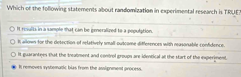 Which of the following statements about randomization in experimental research is TRUE?
It results in a sample that can be generalized to a population.
It allows for the detection of relatively small outcome differences with reasonable confdence.
It guarantees that the treatment and control groups are identical at the start of the experiment.
It removes systematic bias from the assignment process.