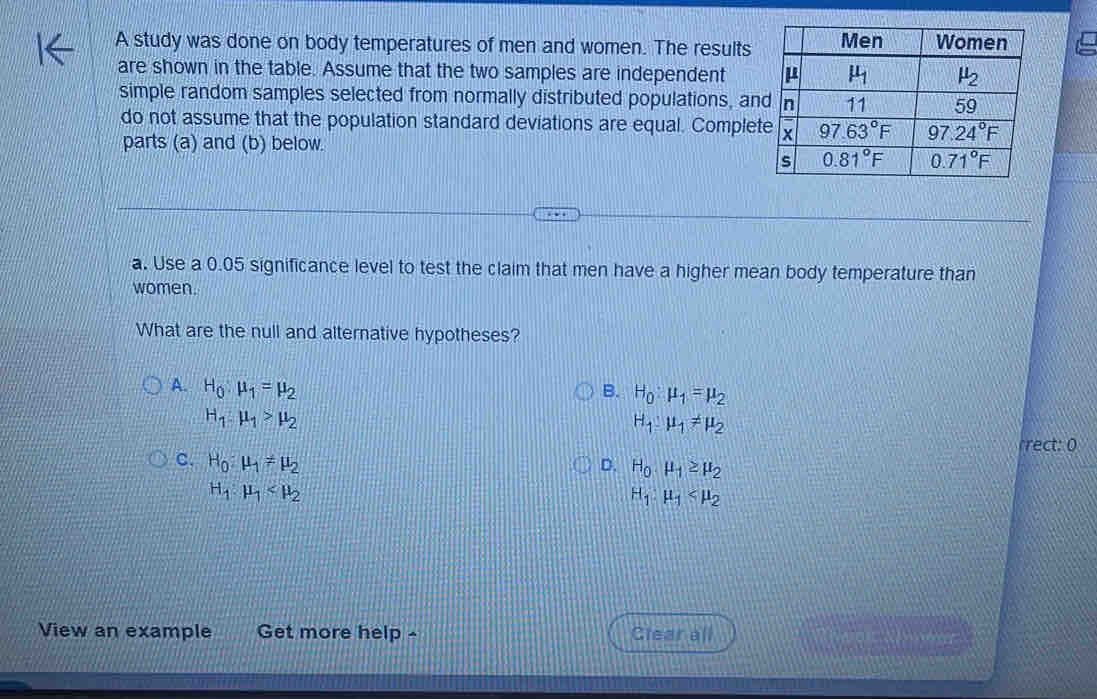 A study was done on body temperatures of men and women. The results
are shown in the table. Assume that the two samples are independent 
simple random samples selected from normally distributed populations, an
do not assume that the population standard deviations are equal. Comple
parts (a) and (b) below.
a. Use a 0.05 significance level to test the claim that men have a higher mean body temperature than
women.
What are the null and alternative hypotheses?
A. H_0:mu _1=mu _2
B. H_0:mu _1=mu _2
H_1:mu _1>mu _2
H_1:mu _1!= mu _2
rrect: 0
c. H_0:mu _1!= mu _2
D. H_0· mu _1≥ mu _2
H_1:mu _1
H_1:mu _1
View an example Get more help - Clear all fe