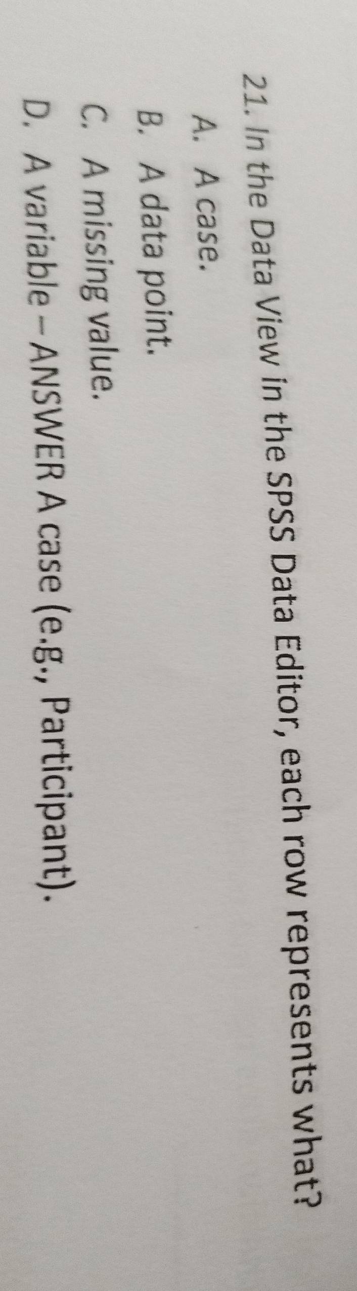 In the Data View in the SPSS Data Editor, each row represents what?
A. A case.
B. A data point.
C. A missing value.
D. A variable - ANSWER A case (e.g., Participant).