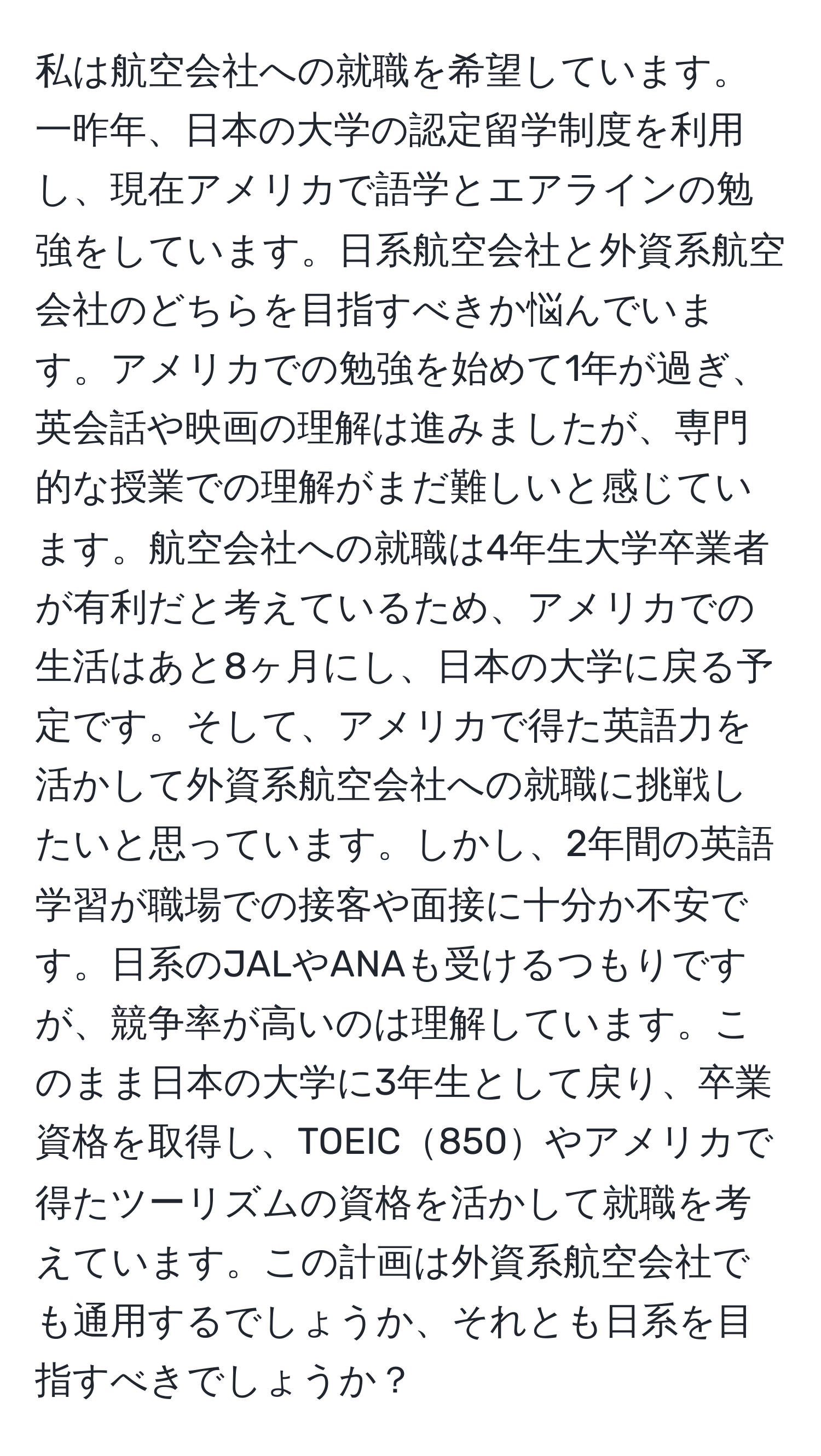 私は航空会社への就職を希望しています。一昨年、日本の大学の認定留学制度を利用し、現在アメリカで語学とエアラインの勉強をしています。日系航空会社と外資系航空会社のどちらを目指すべきか悩んでいます。アメリカでの勉強を始めて1年が過ぎ、英会話や映画の理解は進みましたが、専門的な授業での理解がまだ難しいと感じています。航空会社への就職は4年生大学卒業者が有利だと考えているため、アメリカでの生活はあと8ヶ月にし、日本の大学に戻る予定です。そして、アメリカで得た英語力を活かして外資系航空会社への就職に挑戦したいと思っています。しかし、2年間の英語学習が職場での接客や面接に十分か不安です。日系のJALやANAも受けるつもりですが、競争率が高いのは理解しています。このまま日本の大学に3年生として戻り、卒業資格を取得し、TOEIC850やアメリカで得たツーリズムの資格を活かして就職を考えています。この計画は外資系航空会社でも通用するでしょうか、それとも日系を目指すべきでしょうか？