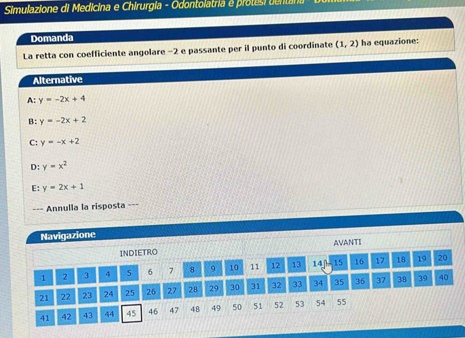 Simulazione di Medicina e Chirurgia - Odontolatria e protesi dentana
Domanda
La retta con coefficiente angolare −2 e passante per il punto di coordinate (1,2) ha equazione:
Alternative
A: y=-2x+4
B: y=-2x+2
C: y=-x+2
D: y=x^2
E: y=2x+1
--- Annulla la risposta ---
Navigazione
INDIETRO AVANTI
1 2 3 4 5 6 7 8 9 10 11 12 13 14 n 15 16 17 18 19 20
21 22 23 24 25 26 27 28 29 30 31 32 33 34 35 36 37 38 39 40
41 42 43 44 45 46 47 48 49 50 51 52 53 54 55