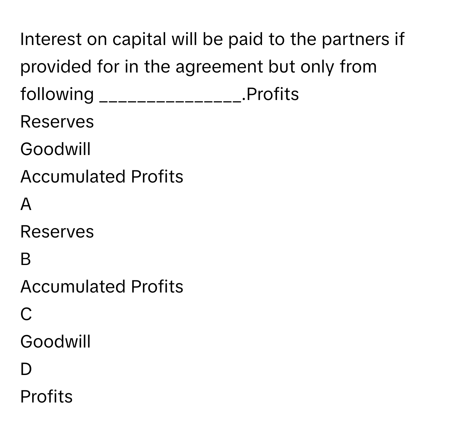 Interest on capital will be paid to the partners if provided for in the agreement but only from following _______________.Profits
Reserves
Goodwill
Accumulated Profits

A  
Reserves 


B  
Accumulated Profits 


C  
Goodwill 


D  
Profits