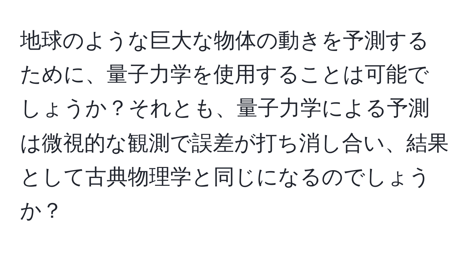 地球のような巨大な物体の動きを予測するために、量子力学を使用することは可能でしょうか？それとも、量子力学による予測は微視的な観測で誤差が打ち消し合い、結果として古典物理学と同じになるのでしょうか？
