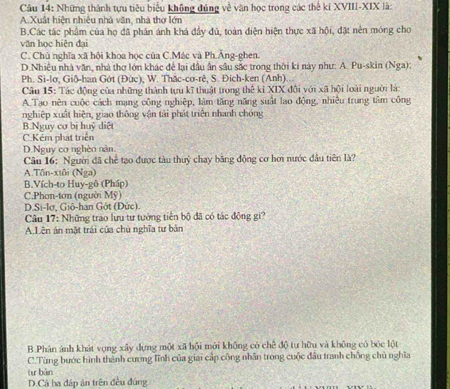Những thành tựu tiêu biểu không đúng về văn học trong các thế kĩ XVIII-XIX là:
A.Xuật hiện nhiệu nhà văn, nhà thơ lớn
B.Các tác phẩm của họ đã phản ánh khá đầy dủ, toàn diện hiện thực xã hội, đặt nên móng cho
văn học hiện đại
C. Chủ nghĩa xã hội khoa học của C.Mác và Ph.Ăng-ghen.
D. Nhiều nhà văn, nhà thơ lớn khác để lại dầu ân sâu sắc trong thời ki này như: A. Pu-skin (Nga):
Ph. Si-lơ, Gið-han Gớt (Đức), W. Thắc-cơ-rê, S. Đich-ken (Anh)...
Câu 15: Tác động của những thành tựu kĩ thuật trong thế ki XIX đội với xã hội loài người là:
A.Tạo nên cuộc cách mạng công nghiệp, làm tăng năng suất lao động, nhiều trung tâm công
nghiệp xuất hiện, giao thông vận tải phát triển nhanh chóng
B.Nguy cơ bị huỷ diệt
C.Kém phát triển
D.Nguy cơ nghèn nàn.
Câu 16: Người đã chế tạo được tàu thuỷ chạy băng động cơ hơi nước đâu tiên là?
A.Tôn-xtôi (Nga)
B.Vích-to Huy-gô (Pháp)
C.Phon-tơn (người Mỹ)
D.Si-lơ, Giô-han Gớt (Đức).
Câu 17: Những trào lưu tư tưởng tiến bộ đã có tác động gi?
A,Lên án mặt trái của chù nghĩa tư bản
B.Phân ảnh khát vọng xây dựng một xã hội mới không có chê độ tư hữu và không có bóc lột
C.Từng bước hình thành cương lĩnh của giai cấp công nhân trong cuộc đầu tranh chồng chủ nghĩa
tư bàn
D.Cả ba đáp án trên đều đúng