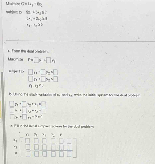 Minimize C=4x_1+6x_2
subject to 9x_1+5x_2≥ 7
3x_1+2x_2≥ 9
x_1,x_2≥ 0
a. Form the dual problem. 
Maximize P=□ y_1+□ y_2
subject to □ y_1+□ y_2≤ □
□ y_1+□ y_2≤ □
y_1,y_2≥ 0
b. Using the slack variables of x_1 and x_2 , write the initial system for the dual problem.
□ y_1+□ y_2+x_1=□
□ y_1+□ y_2+x_2=□
□ y_1+□ y_2+P=0
c. Fill in the initial simplex tableau for the dual problem.
y_1 y_2^(x_1)x_2 □ 
beginarrayr x_1 x_2 p pendarray beginbmatrix □ &□ &□ &□ &□  □ &□ &□ &□ &□  □ &□ &□ &□ endbmatrix