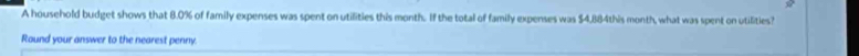 A household budget shows that 8.0% of family expenses was spent on utilities this month. If the total of family expenses was $4,884this month, what was spent on utilities? 
Round your answer to the nearest penny