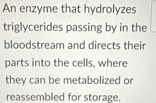 An enzyme that hydrolyzes 
triglycerides passing by in the 
bloodstream and directs their 
parts into the cells, where 
they can be metabolized or 
reassembled for storage.