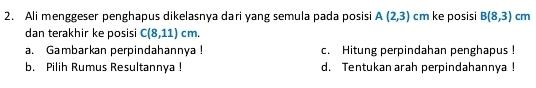 Ali menggeser penghapus dikelasnya dari yang semula pada posisi A(2,3) cm ke posisi B(8,3)cm
dan terakhir ke posisi C(8,11)cm. 
a. Gambarkan perpindahannya ! c. Hitung perpindahan penghapus !
b. Pilih Rumus Resultannya ! d. Tentukan arah perpindahannya !