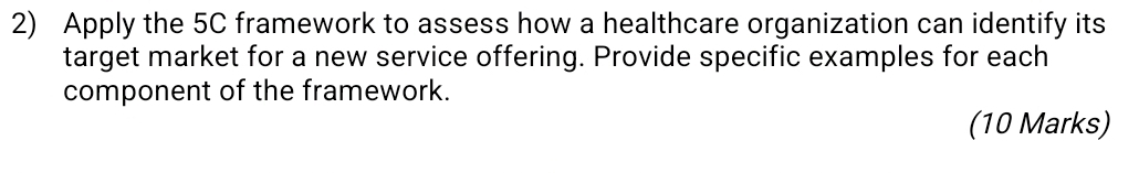 Apply the 5C framework to assess how a healthcare organization can identify its 
target market for a new service offering. Provide specific examples for each 
component of the framework. 
(10 Marks)