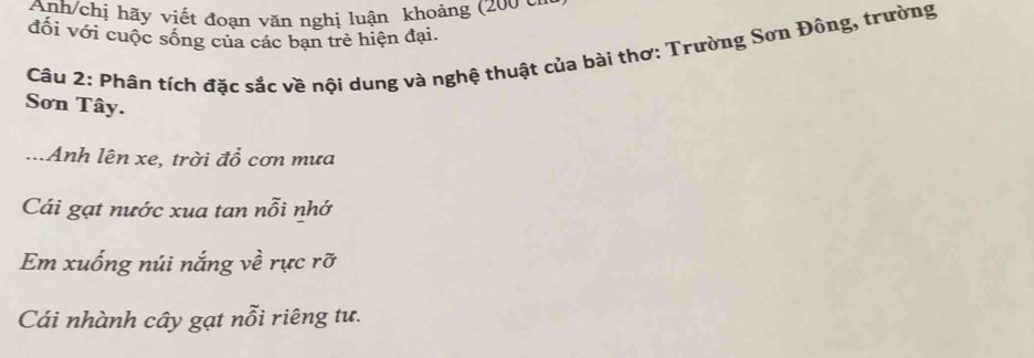 Anh/chị hãy viết đoạn văn nghị luận khoảng (200 cn 
đối với cuộc sống của các bạn trẻ hiện đại. 
Câu 2: Phân tích đặc sắc về nội dung và nghệ thuật của bài thơ: Trường Sơn Đông, trường 
Sơn Tây. 
...Anh lên xe, trời đổ cơn mưa 
Cái gạt nước xua tan nỗi nhớ 
Em xuống núi nắng về rực rỡ 
Cái nhành cây gạt nỗi riêng tư.