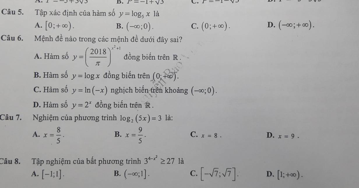 ∠ -3+3sqrt(3) B. P=-1+sqrt(3) C. P=-1
Câu 5. Tập xác định của hàm số y=log _5x1a
D.
A. [0;+∈fty ). B. (-∈fty ;0). C. (0;+∈fty ). (-∈fty ;+∈fty ). 
Câu 6. Mệnh đề nào trong các mệnh đề dưới đây sai?
A. Hàm số y=( 2018/π  )^x^2+1 đồng biến trên R.
B. Hàm số y=log x đồng biến trên (0;+∈fty ).
C. Hàm số y=ln (-x) nghịch biến trên khoảng (-∈fty ;0).
D. Hàm số y=2^x đồng biến trên R.
Câu 7. Nghiệm của phương trình log _2(5x)=3 là:
B.
C.
A. x= 8/5 . x= 9/5 . x=8. D. x=9. 
Câu 8. Tập nghiệm của bất phương trình 3^(4-x^2)≥ 27 là
A. [-1;1]. B. (-∈fty ;1]. C. [-sqrt(7);sqrt(7)]. D. [1;+∈fty ).