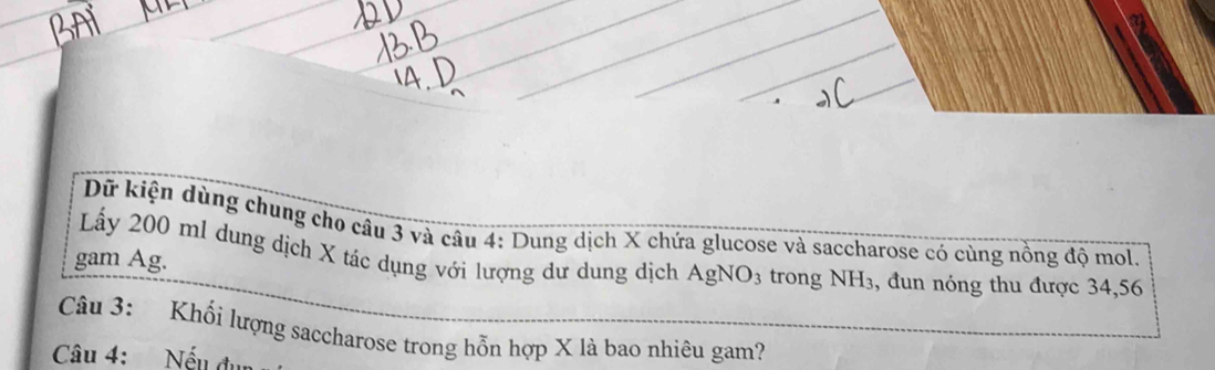 Dữ kiện dùng chung cho câu 3 và câu 4: Dung dịch X chứa glucose và saccharose có cùng nồng độ mol. 
Ly 200 ml dung dịch X tác dụng với lượng dư dung dịch AgNO_3
gam Ag. trong NH_3 , đun nóng thu được 34,56
Câu 3: Khổi lượng saccharose trong hỗn hợp X là bao nhiêu gam? 
Câu 4: Nếu đụn