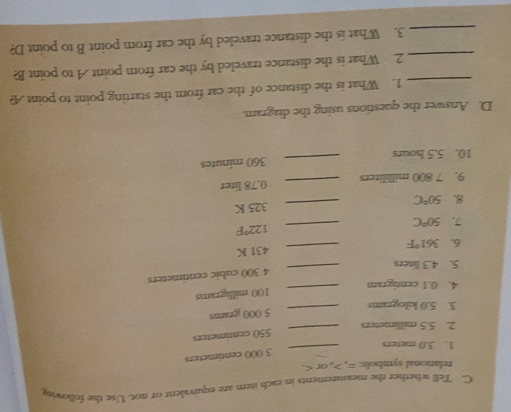 Tell whether the measurements in each item are equivalent or not. Use the following 
relational symbols: =, , or .
3 000 centimeters
1. 3.0 meters
_
550 centimeters
2. 5.5 millimeters
_ 
_ 5 000 grams
3. 5.0 kilograms
_ 100 milligrams
4. 0.1 centigram
4 300 cubic centimeters
5. 4.3 liters
_ 
6. 361°F _ 431 K
_ 122°F
7. 50°C
8. 50°C _ 325 K
9. 7 800 milliliters _ 0.78 liter
_ 360 minutes
10. 5.5 hours
D. Answer the questions using the diagram. 
_1. What is the distance of the car from the starting point to point A? 
_2. What is the distance traveled by the car from point A to point B? 
_3. What is the distance traveled by the car from point B to point D?