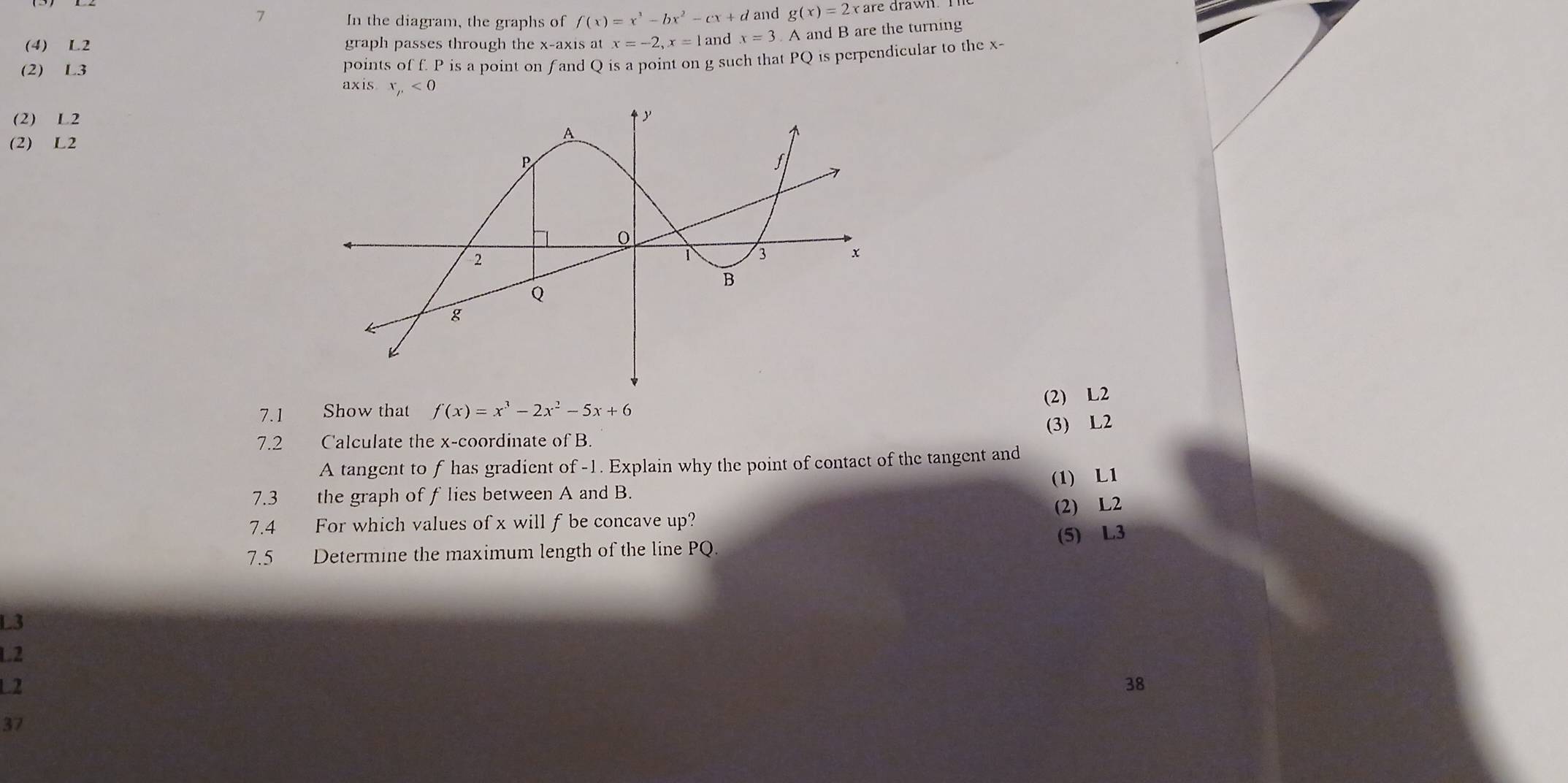 In the diagram, the graphs of f(x)=x^3-bx^2-cx+d and g(x)=2x are drawn.
(4) L2 graph passes through the x-axis at x=-2, x=1 and x=3 A and B are the turning
(2) L3
points of f. P is a point on fand Q is a point on g such that PQ is perpendicular to the x -
axis x_p<0</tex>
(2) L2
(2) L2
(2) L2
7.1 Show that f(x)=x^3-2x^2-5x+6
7.2 Calculate the x-coordinate of B. (3) L2
A tangent to f has gradient of -1. Explain why the point of contact of the tangent and
(1) L1
7.3 the graph of f lies between A and B.
7.4 For which values of x will f be concave up? (2) L2
(5) L3
7.5 Determine the maximum length of the line PQ.
L3
L2
L2
38
37