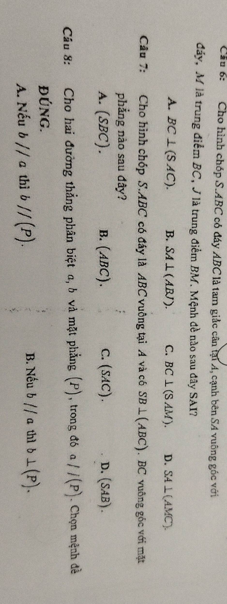 Cầu 6: Cho hình chóp S. ABC có đáy ABC là tam giảc cân tại A, cạnh bên SA vuông góc với
đáy, M là trung điểm BC, J là trung điểm BM. Mệnh đề nào sau đây SAI?
A. BC⊥ (SAC). B. SA⊥ (ABJ). C. BC⊥ (SAM). D. SA⊥ (AMC). 
Câu 7: Cho hình chóp S. ABC có đáy là ABC vuông tại A và có SB⊥ (ABC). BC vuông góc với mặt
phẳng nào sau đây?
A. (SBC). B. (ABC). C. (SAC). D. (SAB). 
Câu 8: Cho hai đường thẳng phân biệt a, b và mặt phẳng (P) , trong đó a //(P). Chọn mệnh đề
ĐÚNG.
A. Nếu b//a thì bparallel (P). 
B. Nếu b//a thì b⊥ (P).