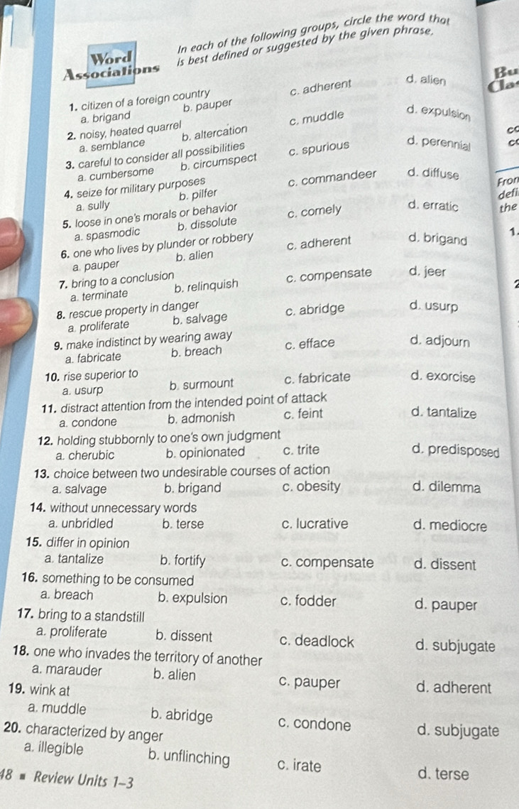 In each of the following groups, circle the word that
Word
is best defined or suggested by the given phrase.
Associations
Bu
1. citizen of a foreign country
a. brigand b. pauper c. adherent
d. alien  a
2. noisy, heated quarrel
c
a. semblance b. altercation c. muddle d. expulsion
3. careful to consider all possibilities
a. cumbersome b. circumspect c. spurious d. perennial
c
4. seize for military purposes
a. sully b. pilfer c. commandeer d. diffuse
Fron
d. erratic the
5. loose in one's morals or behavior c. comely defi
a. spasmodic b. dissolute
1.
6. one who lives by plunder or robbery c. adherent d. brigand
a pauper b. alien
7. bring to a conclusion
a. terminate b. relinquish c. compensate d, jeer
8. rescue property in danger
a proliferate b. salvage c. abridge d. usurp
9. make indistinct by wearing away c. efface d. adjourn
a. fabricate b. breach
10. rise superior to d. exorcise
a. usurp b. surmount c. fabricate
11. distract attention from the intended point of attack
a. condone b. admonish c. feint
d. tantalize
12. holding stubbornly to one's own judgment
a. cherubic b. opinionated c. trite d. predisposed
13. choice between two undesirable courses of action
a. salvage b. brigand c. obesity d. dilemma
14. without unnecessary words
a. unbridled b. terse c. lucrative d. mediocre
15. differ in opinion
a tantalize b. fortify c. compensate d. dissent
16. something to be consumed
a. breach b. expulsion c. fodder d. pauper
17. bring to a standstill
a. proliferate b. dissent c. deadlock d. subjugate
18. one who invades the territory of another
a. marauder b. alien c. pauper d. adherent
19. wink at
a. muddle b. abridge c. condone d. subjugate
20. characterized by anger
a. illegible b. unflinching c. irate
d. terse
48 # Review Units 1-3