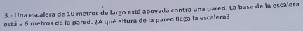 3.- Una escalera de 10 metros de largo está apoyada contra una pared. La base de la escalera 
está a 6 metros de la pared. ¿A qué altura de la pared llega la escalera?