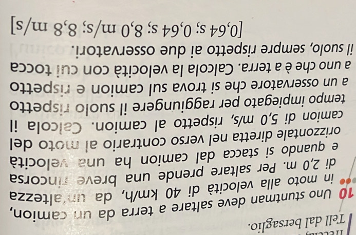 Tell dal bersaglio.
10 Uno stuntman deve saltare a terra da un camion, 
in moto alla velocità di 40 km/h, da un altezza 
di 2,0 m. Per saltare prende una breve rincorsa 
e quando si stacca dal camion ha una velocità 
orizzontale diretta nel verso contrario al moto del 
camion di 5,0 m/s, rispetto al camion. Calcola il 
tempo impiegato per raggiungere il suolo rispetto 
a un osservatore che si trova sul camion e rispetto 
a uno che è a terra. Calcola la velocità con cui tocca 
il suolo, sempre rispetto ai due osservatori.
[0,64 s; 0,64 s; 8,0 m/s; 8,8 m/s ]