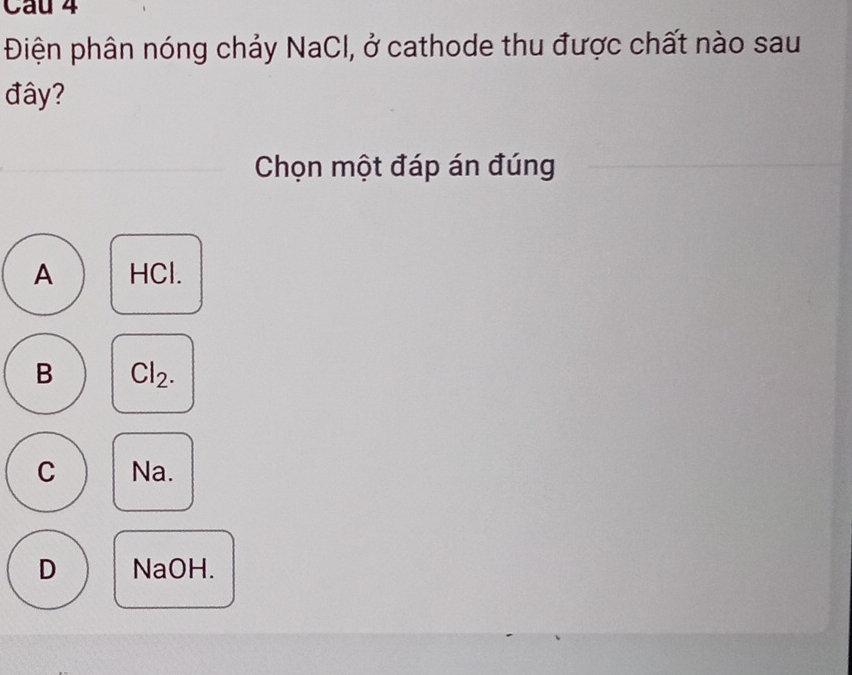 Điện phân nóng chảy NaCl, ở cathode thu được chất nào sau
đây?
Chọn một đáp án đúng
A HCl.
B Cl_2.
C Na.
D NaOH.