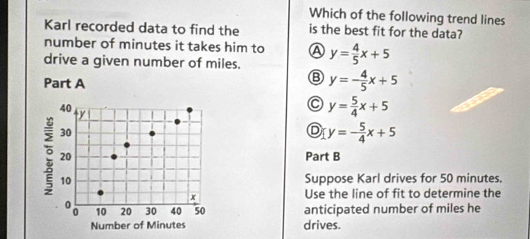 Which of the following trend lines
Karl recorded data to find the is the best fit for the data?
number of minutes it takes him to Ⓐ y= 4/5 x+5
drive a given number of miles.
Part A
B y=- 4/5 x+5
C y= 5/4 x+5
D y=- 5/4 x+5
Part B
Suppose Karl drives for 50 minutes.
Use the line of fit to determine the
anticipated number of miles he
drives.