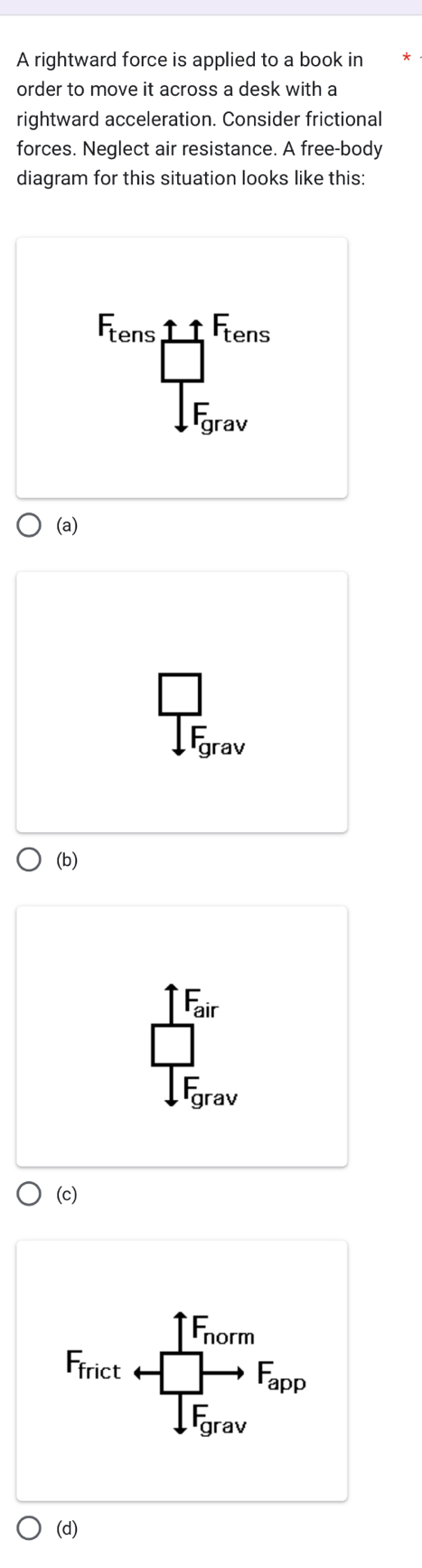 A rightward force is applied to a book in
order to move it across a desk with a
rightward acceleration. Consider frictional
forces. Neglect air resistance. A free-body
diagram for this situation looks like this:
F_tensE_tensE_tens 
(a)
beginarrayr □  IK□  I_E _  V

(b)
frac frac T_ax∈t F_0
(c)
F_Trictarrow frac ∈tlimits _rovm1to F_arice 
(d)