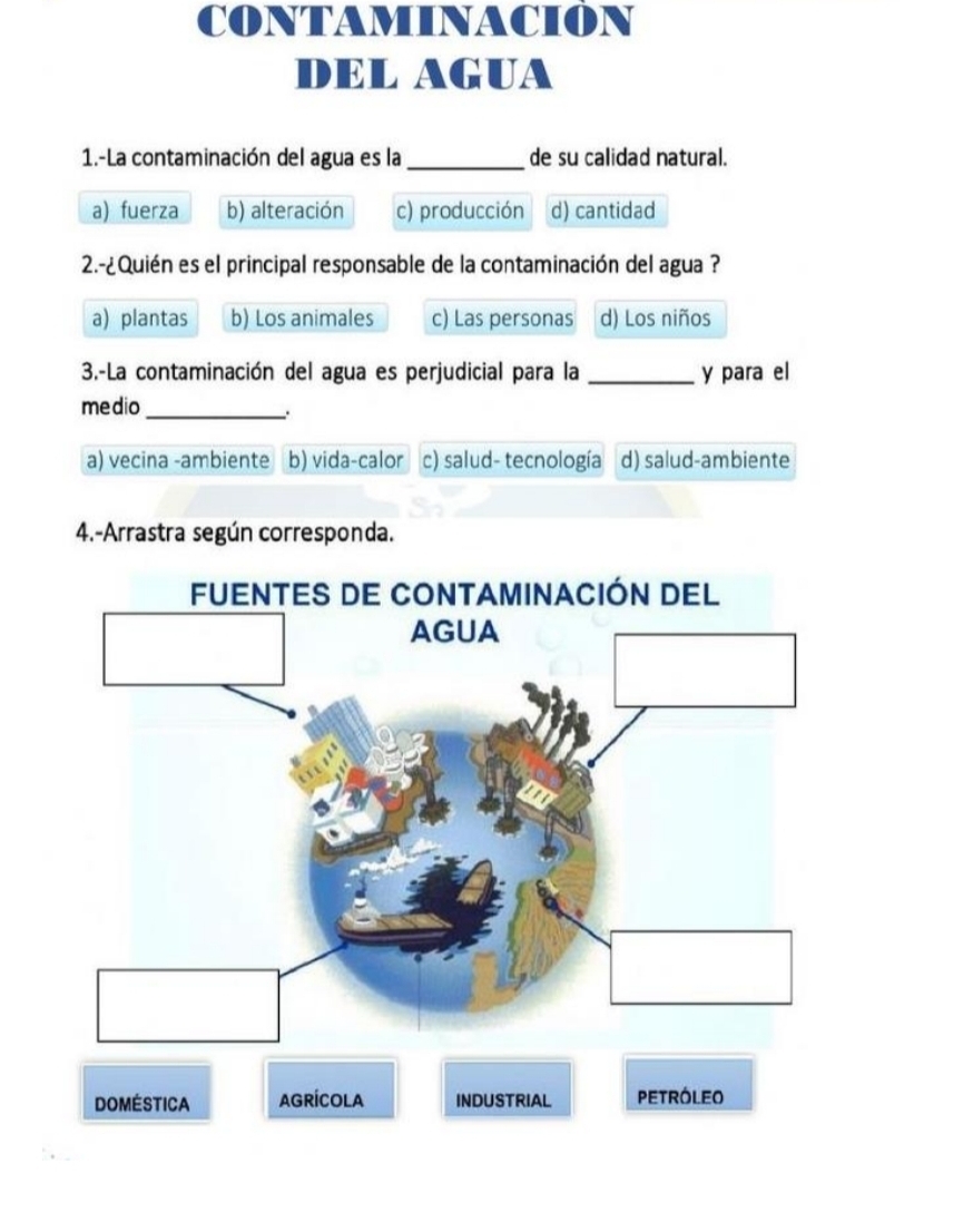 CONTAMINACION
DEL AGUA
1.-La contaminación del agua es la_ de su calidad natural.
a) fuerza b) alteración c) producción d) cantidad
2.-¿Quién es el principal responsable de la contaminación del agua ?
a) plantas b) Los animales c) Las personas d) Los niños
3.-La contaminación del agua es perjudicial para la _y para el
medio
_.
a) vecina -ambiente b) vida-calor c) salud- tecnología d) salud-ambiente
4.-Arrastra según corresponda.