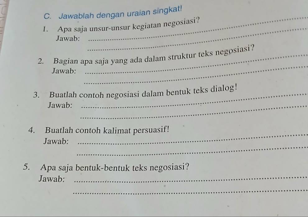 Jawablah dengan uraian singkat! 
1. Apa saja unsur-unsur kegiatan negosiasi? 
Jawab: 
_ 
_ 
_ 
2. Bagian apa saja yang ada dalam struktur teks negosiasi? 
Jawab: 
3. Buatlah contoh negosiasi dalam bentuk teks dialog! 
Jawab:_ 
_ 
4. Buatlah contoh kalimat persuasif! 
_ 
Jawab: 
_ 
5. Apa saja bentuk-bentuk teks negosiasi? 
Jawab: 
_