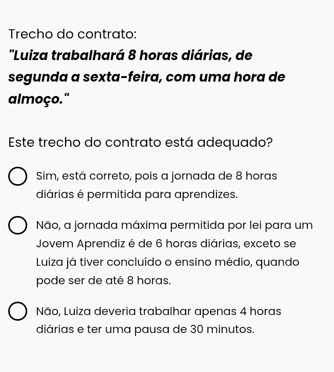 Trecho do contrato:
''Luiza trabalhará 8 horas diárias, de
segunda a sexta-feira, com uma hora de
almoço."
Este trecho do contrato está adequado?
Sim, está correto, pois a jornada de 8 horas
diárias é permitida para aprendizes.
Não, a jornada máxima permitida por lei para um
Jovem Aprendiz é de 6 horas diárias, exceto se
Luiza já tiver concluído o ensino médio, quando
pode ser de até 8 horas.
Não, Luiza deveria trabalhar apenas 4 horas
diárias e ter uma pausa de 30 minutos.