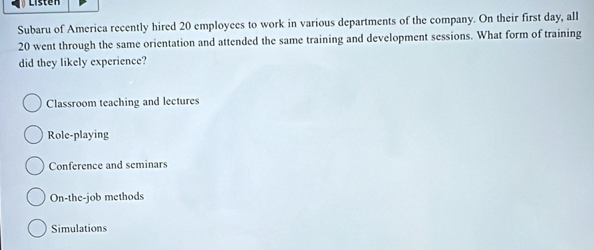 Listen
Subaru of America recently hired 20 employees to work in various departments of the company. On their first day, all
20 went through the same orientation and attended the same training and development sessions. What form of training
did they likely experience?
Classroom teaching and lectures
Role-playing
Conference and seminars
On-the-job methods
Simulations