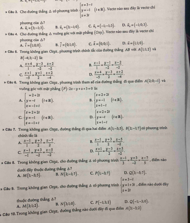 u_1-(-
Câu 3. Cho đường thẳng △ co phương trình beginarrayl x=3-t y=-1 z=3tendarray. (t∈ R).. Vectơ nào sau đây là vectơ chỉ
phương của △?
A. vector u_1=(3;-1;3). B. vector u_2=(3;-1;0). C. vector u_3=(-1;-1;3). D. vector u_4=(-1;0;3).
* Câu 4. Cho đường thẳng △ v guông góc với mặt phẳng (Oxy). Vectơ nào sau đây là vectơ chi
phương của △ 7
A. vector i=(1;0;0). B. vector j=(0;1;0). C. vector k=(0;0;1). D. vector u=(1;1;0).
* Câu 5. Trong không gian Oxyz, phương trình chính tắc của đường thẳng AB với A(1;1;2) và
B(-4;3;-2) là:
A.  (x+4)/1 = (y-3)/-2 = (z+2)/-2 .  (x-1)/1 = (y-1)/-2 = (z-2)/-2 .
B.
C.  (x+1)/-5 = (y+1)/2 = (z+2)/-4 .  (x+4)/-5 = (y-3)/2 = (z+2)/-4 .
D.
Câu 6. Trong không gian Oxyz, phương trình tham số của đường thẳng đi qua điểm A(2;0;-1) và
vuông góc với mặt phẳng (P): 2x-y+z+3=0 là:
A. beginarrayl =2+2t y=-t z=-1+tendarray. (t∈ R). beginarrayl x=2+2t y=-1 z=1-tendarray. (t∈ R).
B.
C. beginarrayl x=2+2t y=-1 z=-1+tendarray. (t∈ R). beginarrayl x=2+2t y=-t z=1-tendarray. (t∈ R).
D.
* Câu 7. Trong không gian Oxyz, đường thẳng đi qua hai điểm A(1;-3;5),B(2;-1;7) có phương trình
chính tắc là
B.
A.  (x-1)/1 = (y+3)/2 = (z-7)/2 .  (x-1)/1 = (y+3)/2 = (z-5)/-2 .
D.
C.  (x-1)/-1 = (y+3)/-2 = (z-5)/-2 .  (x+1)/1 = (y-3)/2 = (z+5)/-2 .
* Câu 8. Trong không gian Oxyz, cho đường thẳng Δ có phương trình  (x-1)/3 = (y+3)/-2 = (z-7)/5  , điểm nào
dưới đây thuộc đường thẳng Δ?
A. M(1;-3;5). B. N(2;-1;7). C. P(1;-3;7) D. Q(3;-5;7).
* Câu 9. Trong không gian Oxyz, cho đường thẳng Δ có phương trình beginarrayl x=3-t y=1+3t z=2tendarray. , điểm nào dưới đây
thuộc đường thẳng Δ?
A. M(3;1;2). B. N(3;1;0). C. P(-1;3;2) D. Q(-1;-3;0).
* Câu 10.Trong không gian Oxyz, đường thẳng nào dưới đây đi qua điểm A(3;-3;2)