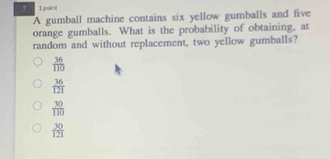 7 1 paint
A gumball machine contains six yellow gumballs and five
orange gumballs. What is the probability of obtaining, at
random and without replacement, two yellow gumnballs?
 36/110 
 36/121 
 30/110 
 30/121 