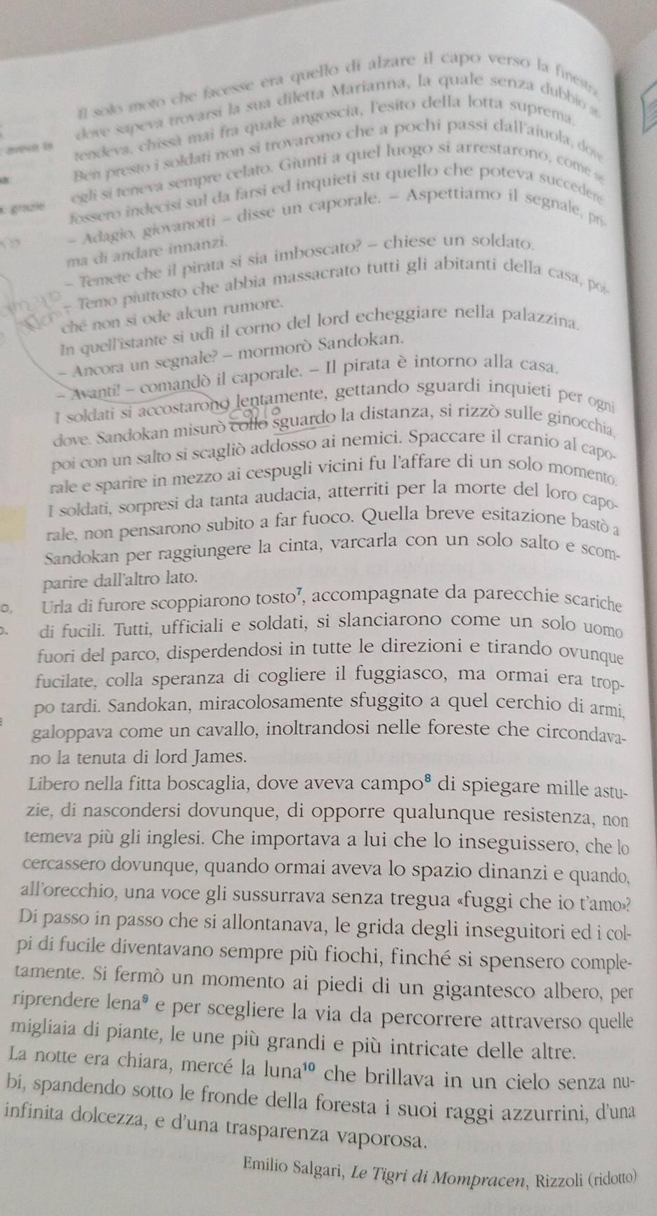 solo moto che facesse era quello di alzare il capo verso la finestra
dove sapeva trovarsi la sua diletta Marianna, la quale senza dubbió a
tendeva, chissà mai fra quale angoscia, l'esito della lotta suprema.
Ben presto i soldati non si trovarono che a pochi passi dall'aiuola, dov
egli si teneva sempre celato. Giunti a quel luogo si arrestarono, come se
* graße fossero indecisi sul da farsi ed inquieti su quello che poteva succedere
- Adagio, giovanotti - disse un caporale. - Aspettiamo il segnale, pri
ma di andare innanzi.
- Temete che il pirata si sia imboscato? - chiese un soldato.
- Temo piuttosto che abbia massacrato tutti gli abitanti della casa, poi-
ché non si ode alcun rumore.
In quell'istante si udì il corno del lord echeggiare nella palazzina.
- Ancora un segnale? - mormorò Sandokan.
- Avanti! - comandò il caporale. - Il pirata è intorno alla casa.
I soldati si accostarono lentamente, gettando sguardi inquieti per ogni
dove. Sandokan misurò collo sguardo la distanza, si rizzò sulle ginocchia,
poi con un salto si scaglió addosso ai nemici. Spaccare il cranio al capo-
rale e sparire in mezzo ai cespugli vicini fu l’affare di un solo momento.
I soldati, sorpresi da tanta audacia, atterriti per la morte del loro capo-
rale, non pensarono subito a far fuoco. Quella breve esitazione bastó a
Sandokan per raggiungere la cinta, varcarla con un solo salto e scom-
parire dall'altro lato.
. Urla di furore scoppiarono tosto’, accompagnate da parecchie scariche
、 di fucili. Tuttì, ufficiali e soldati, si slanciarono come un solo uomo
fuori del parco, disperdendosi in tutte le direzioni e tirando ovunque
fucilate, colla speranza di cogliere il fuggiasco, ma ormai era trop-
po tardi. Sandokan, miracolosamente sfuggito a quel cerchio di armi.
galoppava come un cavallo, inoltrandosi nelle foreste che circondava-
no la tenuta di lord James.
Libero nella fitta boscaglia, dove aveva campo® di spiegare mille astu-
zie, di nascondersi dovunque, di opporre qualunque resistenza, non
temeva più gli inglesi. Che importava a lui che lo inseguissero, che lo
cercassero dovunque, quando ormai aveva lo spazio dinanzi e quando,
all’orecchio, una voce gli sussurrava senza tregua «fuggi che io t’amo»?
Di passo in passo che si allontanava, le grida degli inseguitori ed i col-
pi di fucile diventavano sempre più fiochi, finché si spensero comple-
tamente. Si fermò un momento ai piedi di un gigantesco albero, per
riprendere lena® e per scegliere la via da percorrere attraverso quelle
migliaia di piante, le une più grandi e più intricate delle altre.
La notte era chiara, mercé la luna¹ó che brillava in un cielo senza nu-
bí, spandendo sotto le fronde della foresta i suoi raggi azzurrini, d'una
infinita dolcezza, e d'una trasparenza vaporosa.
Emilio Salgari, Le Tigri di Mompracen, Rizzoli (ridotto)