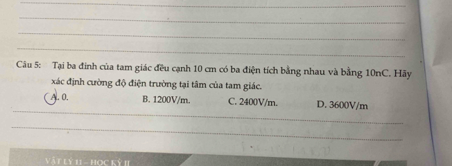 Tại ba đinh của tam giác đều cạnh 10 cm có ba điện tích bằng nhau và bằng 10nC. Hãy
xác định cường độ điện trường tại tâm của tam giác.
_
A. 0. B. 1200V/m. C. 2400V/m. D. 3600V/m
_
VậT Lỷ 11 - HOC Kỳ II