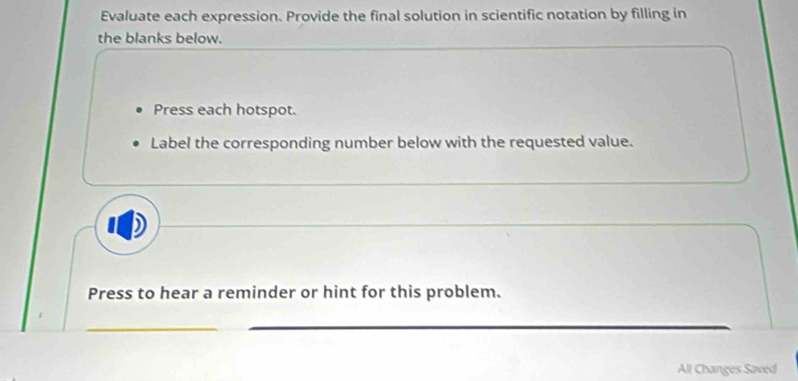 Evaluate each expression. Provide the final solution in scientific notation by filling in 
the blanks below. 
Press each hotspot. 
Label the corresponding number below with the requested value. 
Press to hear a reminder or hint for this problem. 
All Changes Saved