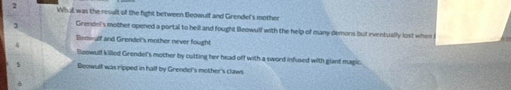 What was the result of the fight between Beowulf and Grendel's mother
3
Grendel's mother opened a portal to bell and fought Beowulf with the help of many demons but eventually lost when i
Beowulf and Grendel's mother never fought
4
Beowulf killed Grendel's mother by cutting her head off with a sword infused with giant magic.
5 Beowulf was ripped in half by Grendel's mother's claws
δ