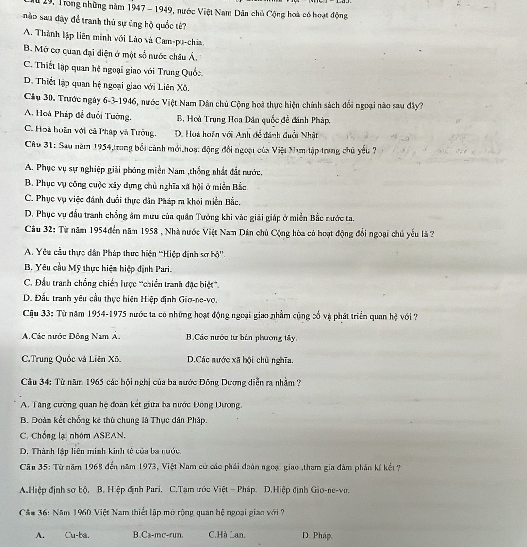 ừ 29, Trong những năm 1947 - 1949, nước Việt Nam Dân chủ Cộng hoà có hoạt động
nào sau đây đề tranh thủ sự ủng hộ quốc tế?
A. Thành lập liên minh với Lào và Cam-pu-chia.
B. Mở cơ quan đại diện ở một số nước châu Á.
C. Thiết lập quan hệ ngoại giao với Trung Quốc.
D. Thiết lập quan hệ ngoại giao với Liên Xô.
Câu 30. Trước ngày 6-3-1946, nước Việt Nam Dân chủ Cộng hoà thực hiện chính sách đối ngoại nào sau đây?
A. Hoà Pháp đề đuổi Tưởng. B. Hoà Trung Hoa Dân quốc đề đánh Pháp.
C. Hoà hoãn với cả Pháp và Tưởng. D. Hoà hoãn với Anh đề đánh đuổi Nhật
Câu 31: Sau năm 1954,trong bối cảnh mới hoạt động đối ngoại của Việt Nam tập trung chủ yếu ?
A. Phục vụ sự nghiệp giải phóng miền Nam ,thống nhất đất nước.
B. Phục vụ công cuộc xây dựng chủ nghĩa xã hội ở miền Bắc.
C. Phục vụ việc đánh đuổi thực dân Pháp ra khỏi miền Bắc.
D. Phục vụ đấu tranh chống âm mưu của quân Tưởng khi vào giải giáp ở miền Bắc nước ta.
Câu 32: Từ năm 1954đến năm 1958 , Nhà nước Việt Nam Dân chủ Cộng hòa có hoạt động đối ngoại chủ yếu là ?
A. Yêu cầu thực dân Pháp thực hiện “Hiệp định sơ bộ”.
B. Yêu cầu Mỹ thực hiện hiệp định Pari.
C. Đấu tranh chống chiến lược “chiến tranh đặc biệt”.
D. Đấu tranh yêu cầu thực hiện Hiệp định Giơ-ne-vơ.
Cậu 33: Từ năm 1954-1975 nước ta có những hoạt động ngoại giao nhằm củng cố và phát triển quan hệ với ?
A.Các nước Đông Nam Á. B.Các nước tư bản phương tây.
C.Trung Quốc và Liên Xô. D.Các nước xã hội chủ nghĩa.
Câu 34: Từ năm 1965 các hội nghị của ba nước Đông Dương diễn ra nhằm ?
A. Tăng cường quan hệ đoàn kết giữa ba nước Đông Dương.
B. Đoàn kết chống kẻ thù chung là Thực dân Pháp.
C. Chống lại nhóm ASEAN.
D. Thành lập liên minh kinh tế của ba nước.
Câu 35: Từ năm 1968 đến năm 1973, Việt Nam cử các phái đoàn ngoại giao ,tham gia đàm phán kí kết ?
A.Hiệp định sơ bộ. B. Hiệp định Pari. C.Tạm ước Việt - Pháp. D.Hiệp định Giơ-ne-vơ.
Câu 36: Năm 1960 Việt Nam thiết lập mở rộng quan hệ ngoại giao với ?
A. Cu-ba. B.Ca-mơ-run. C.Hà Lan. D. Pháp.