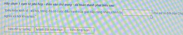 Hãy chọn 1 cụm từ phù hợp - điền vào chô trong - đế hoàn thanh phát biểu sau:
*Điều kiện kinh tế - xã hội, trong đó có cuộc đấu tranh của giai cấp công nhân, chính là □ cho sư ra đời của Chú
nghĩa xã hội khoa học.'
Tiền đề tư tưởng Mảnh đất hiện thực Tiền đề lý luận