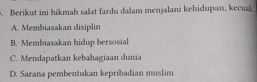 Berikut ini hikmah salat fardu dalam menjalani kehidupan, kecuali
A. Membiasakan disiplin
B. Membiasakan hidup bersosial
C. Mendapatkan kebahagiaan dunia
D. Sarana pembentukan kepribadian muslim