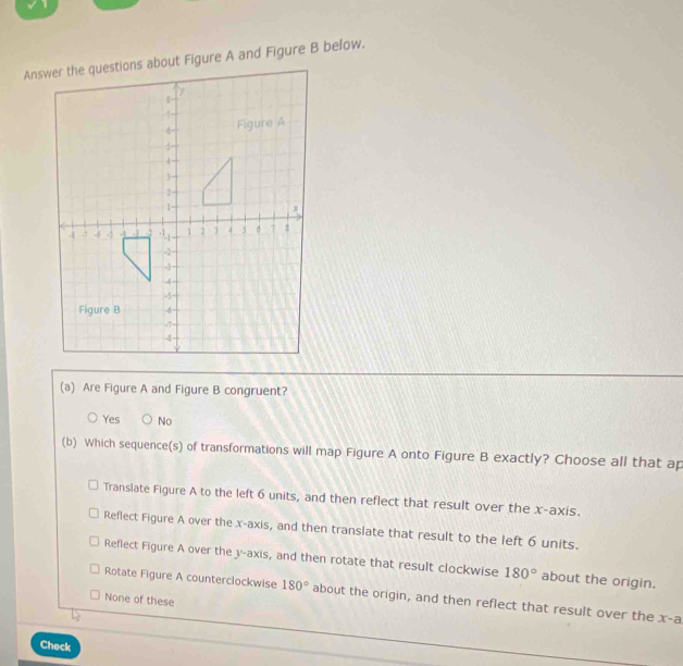 Are Figure A and Figure B congruent?
Yes No
(b) Which sequence(s) of transformations will map Figure A onto Figure B exactly? Choose all that ap
Translate Figure A to the left 6 units, and then reflect that result over the x-axis.
Reflect Figure A over the x-axis, and then translate that result to the left 6 units.
Reflect Figure A over the y-axis, and then rotate that result clockwise 180° about the origin.
Rotate Figure A counterclockwise 180° about the origin, and then reflect that result over the x-a
None of these
Check