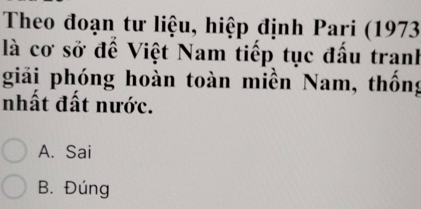 Theo đoạn tư liệu, hiệp định Pari (1973
là cơ sở đế Việt Nam tiếp tục đấu tranh
giải phóng hoàn toàn miền Nam, thống
nhất đất nước.
A. Sai
B. Đúng