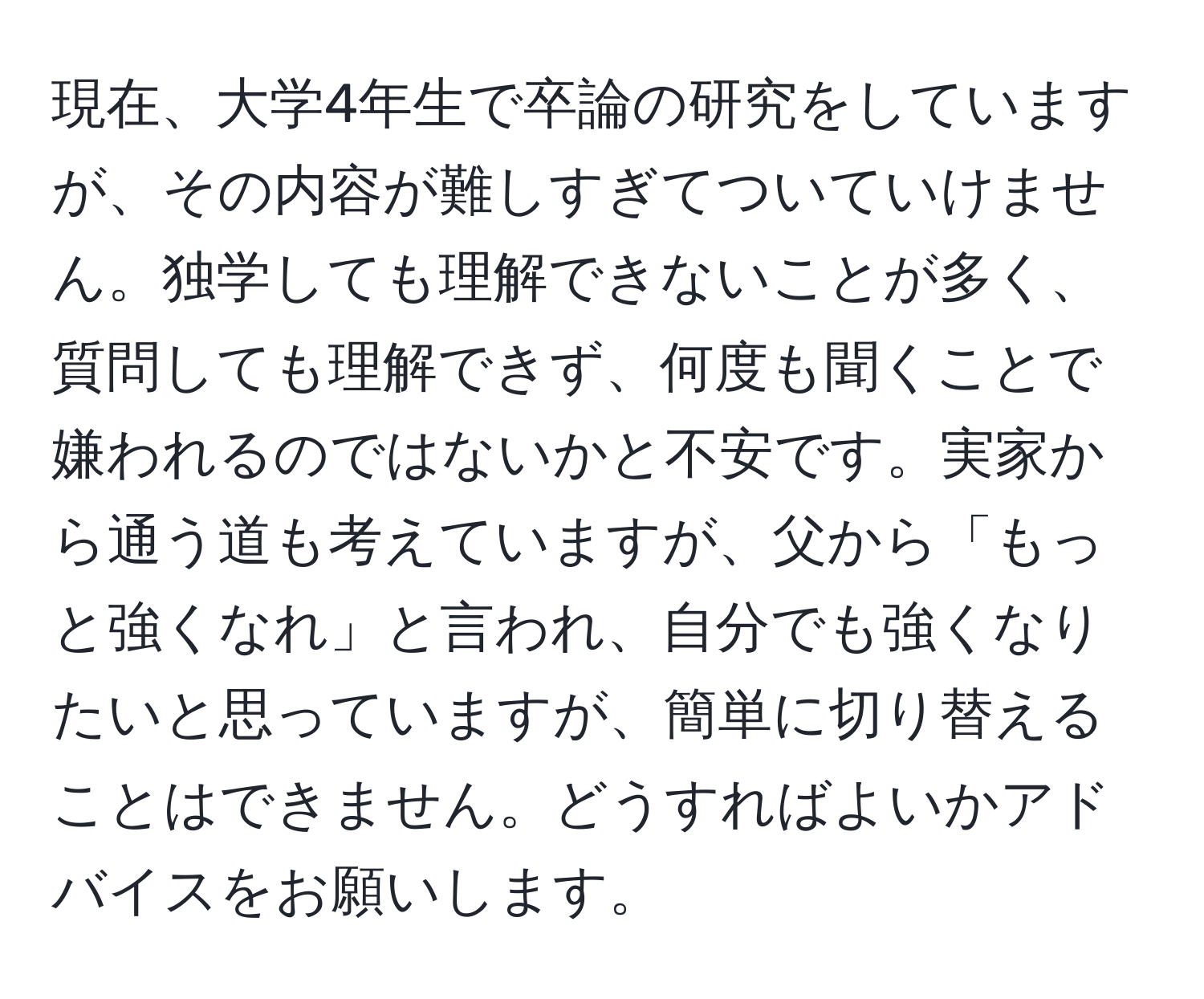 現在、大学4年生で卒論の研究をしていますが、その内容が難しすぎてついていけません。独学しても理解できないことが多く、質問しても理解できず、何度も聞くことで嫌われるのではないかと不安です。実家から通う道も考えていますが、父から「もっと強くなれ」と言われ、自分でも強くなりたいと思っていますが、簡単に切り替えることはできません。どうすればよいかアドバイスをお願いします。