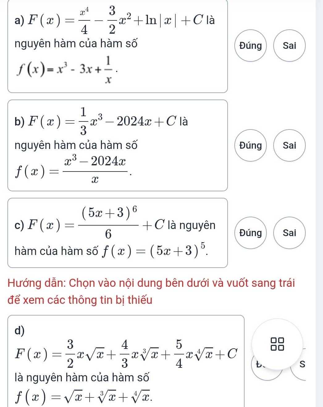 F(x)= x^4/4 - 3/2 x^2+ln |x|+C là 
nguyên hàm của hàm số Đúng Sai
f(x)=x^3-3x+ 1/x . 
b) F(x)= 1/3 x^3-2024x+C là 
nguyên hàm của hàm số Đúng Sai
f(x)= (x^3-2024x)/x . 
c) F(x)=frac (5x+3)^66+C là nguyên 
Đúng Sai 
hàm của hàm số f(x)=(5x+3)^5. 
Hướng dẫn: Chọn vào nội dung bên dưới và vuốt sang trái 
để xem các thông tin bị thiếu 
d)
F(x)= 3/2 xsqrt(x)+ 4/3 xsqrt[3](x)+ 5/4 xsqrt[4](x)+C t、 
S 
là nguyên hàm của hàm số
f(x)=sqrt(x)+sqrt[3](x)+sqrt[4](x).