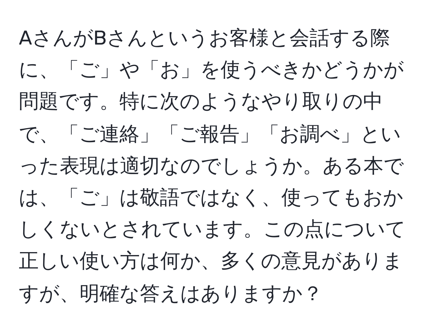 AさんがBさんというお客様と会話する際に、「ご」や「お」を使うべきかどうかが問題です。特に次のようなやり取りの中で、「ご連絡」「ご報告」「お調べ」といった表現は適切なのでしょうか。ある本では、「ご」は敬語ではなく、使ってもおかしくないとされています。この点について正しい使い方は何か、多くの意見がありますが、明確な答えはありますか？