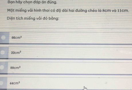 Bạn hãy chọn đáp án đúng.
Một miếng vải hình thoi có độ dài hai đường chéo là 8cm và 11cm.
Diện tích miếng vải đó bằng:
66cm^2
22cm^2
88cm^2
44cm^2